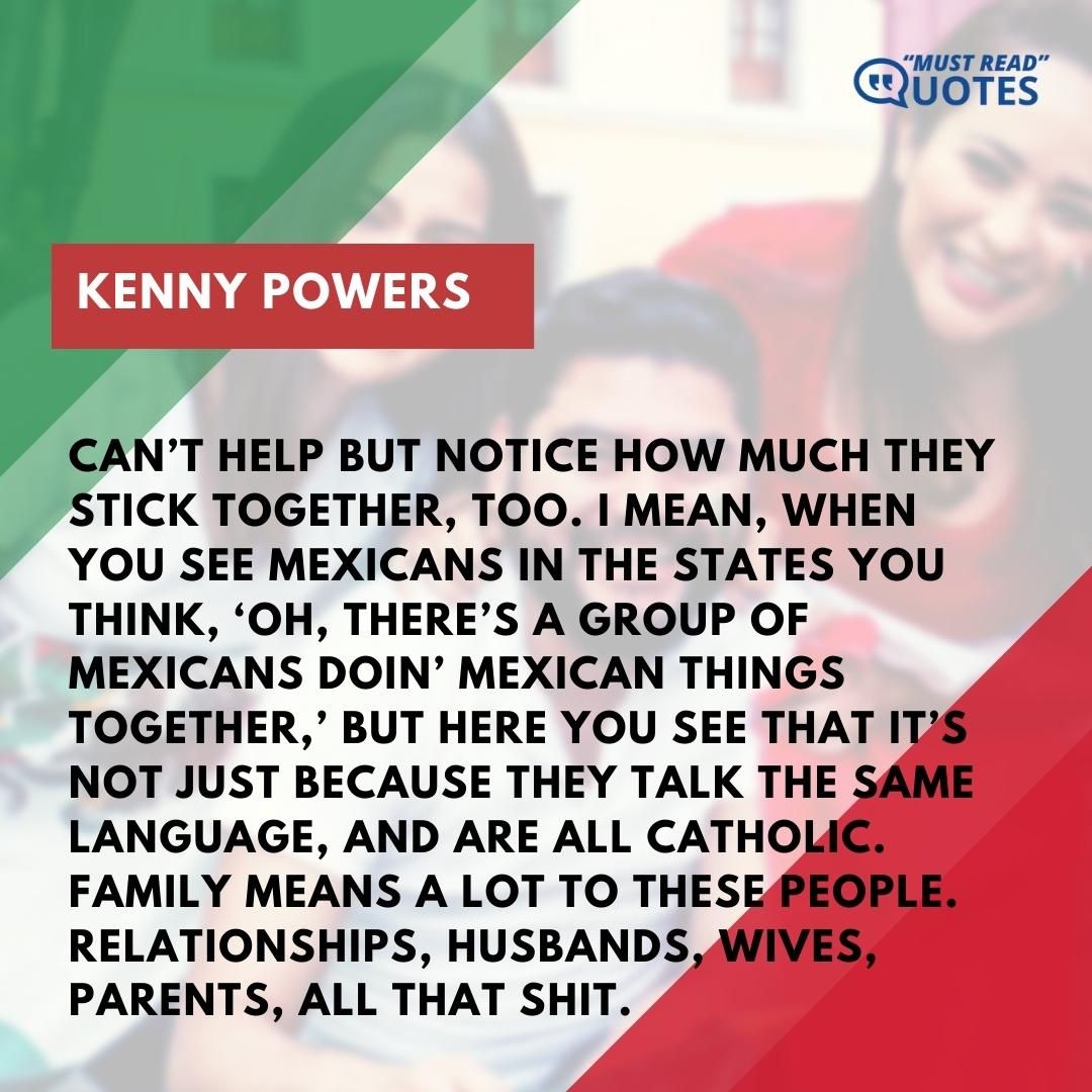 Can’t help but notice how much they stick together, too. I mean, when you see Mexicans in the States you think, ‘Oh, there’s a group of Mexicans doin’ Mexican things together,’ but here you see that it’s not just because they talk the same language, and are all Catholic. Family means a lot to these people. Relationships, husbands, wives, parents, all that shit.