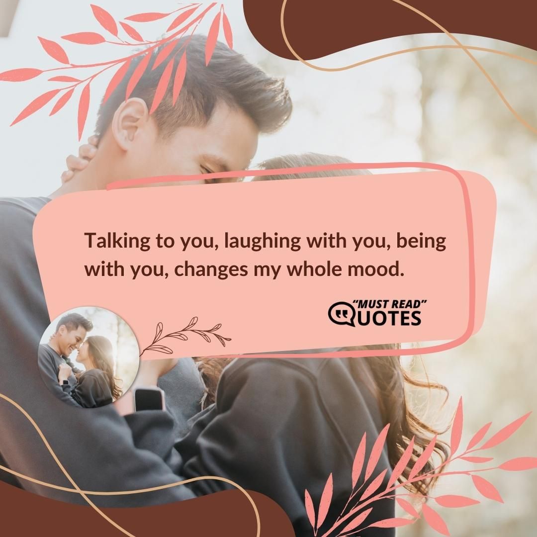 Talking to you, laughing with you, being with you, changes my whole mood.