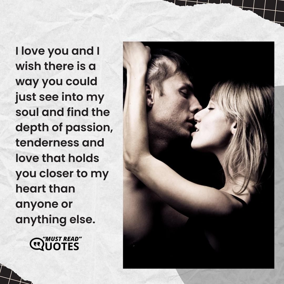 I love you and I wish there is a way you could just see into my soul and find the depth of passion, tenderness and love that holds you closer to my heart than anyone or anything else.