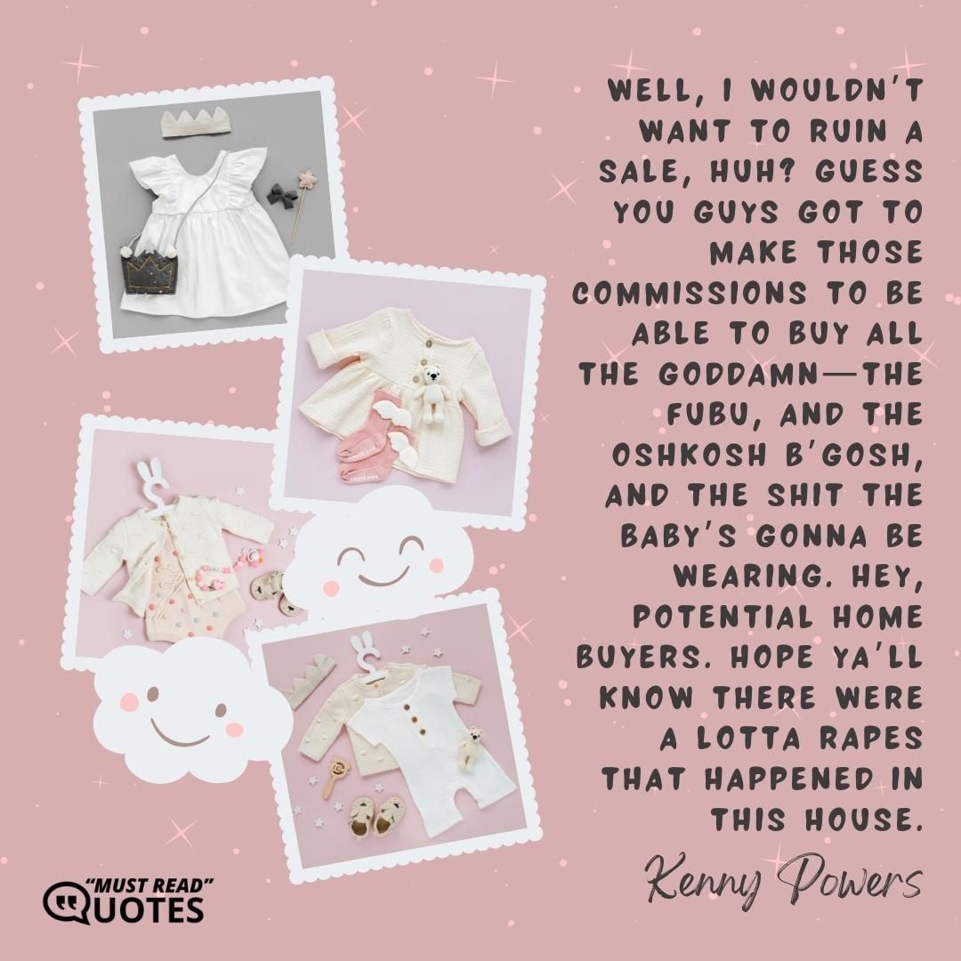 Well, I wouldn’t want to ruin a sale, huh? Guess you guys got to make those commissions to be able to buy all the goddamn—the FUBU, and the Oshkosh B’gosh, and the shit the baby’s gonna be wearing. Hey, potential home buyers. Hope ya’ll know there were a lotta rapes that happened in this house.