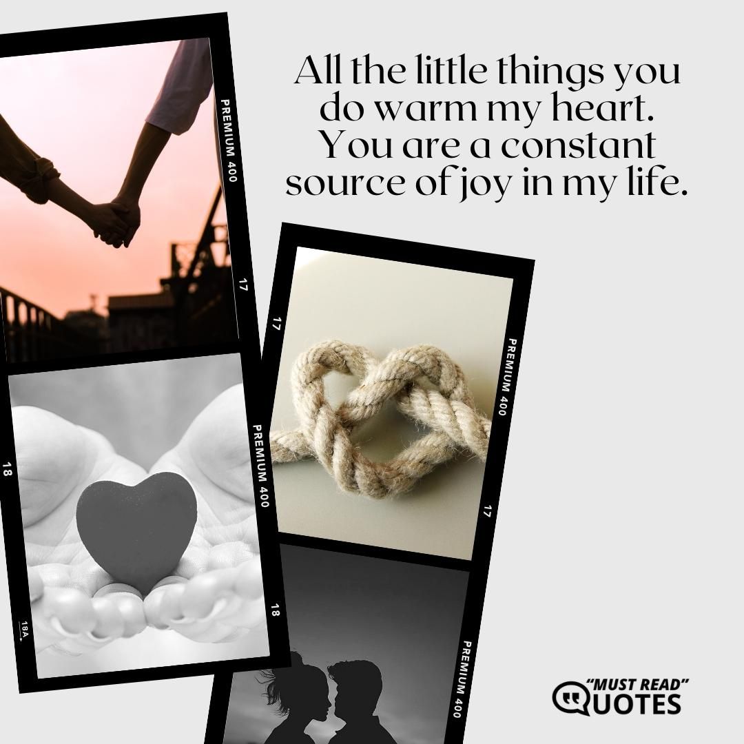 All the little things you do warm my heart. You are a constant source of joy in my life.