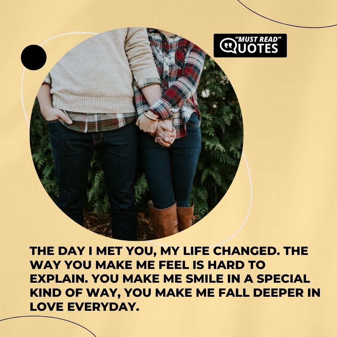 The day I met you, my life changed. The way you make me feel is hard to explain. You make me smile in a special kind of way, you make me fall deeper in love everyday.