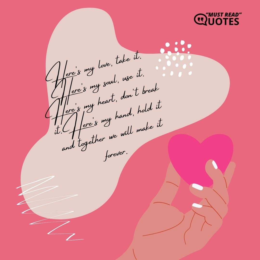 Here's my love, take it. Here's my soul, use it. Here's my heart, don't break it. Here's my hand, hold it and together we will make it forever.