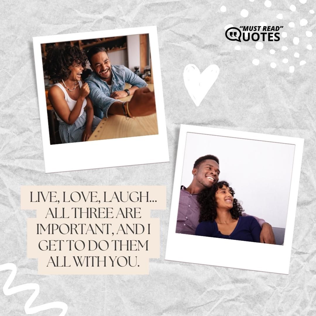 Live, love, laugh... all three are important, and I get to do them all with you.