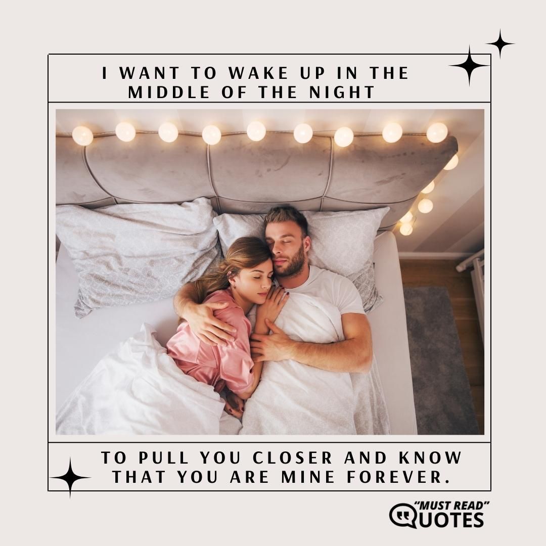 I want to wake up in the middle of the night to pull you closer and know that you are mine forever.