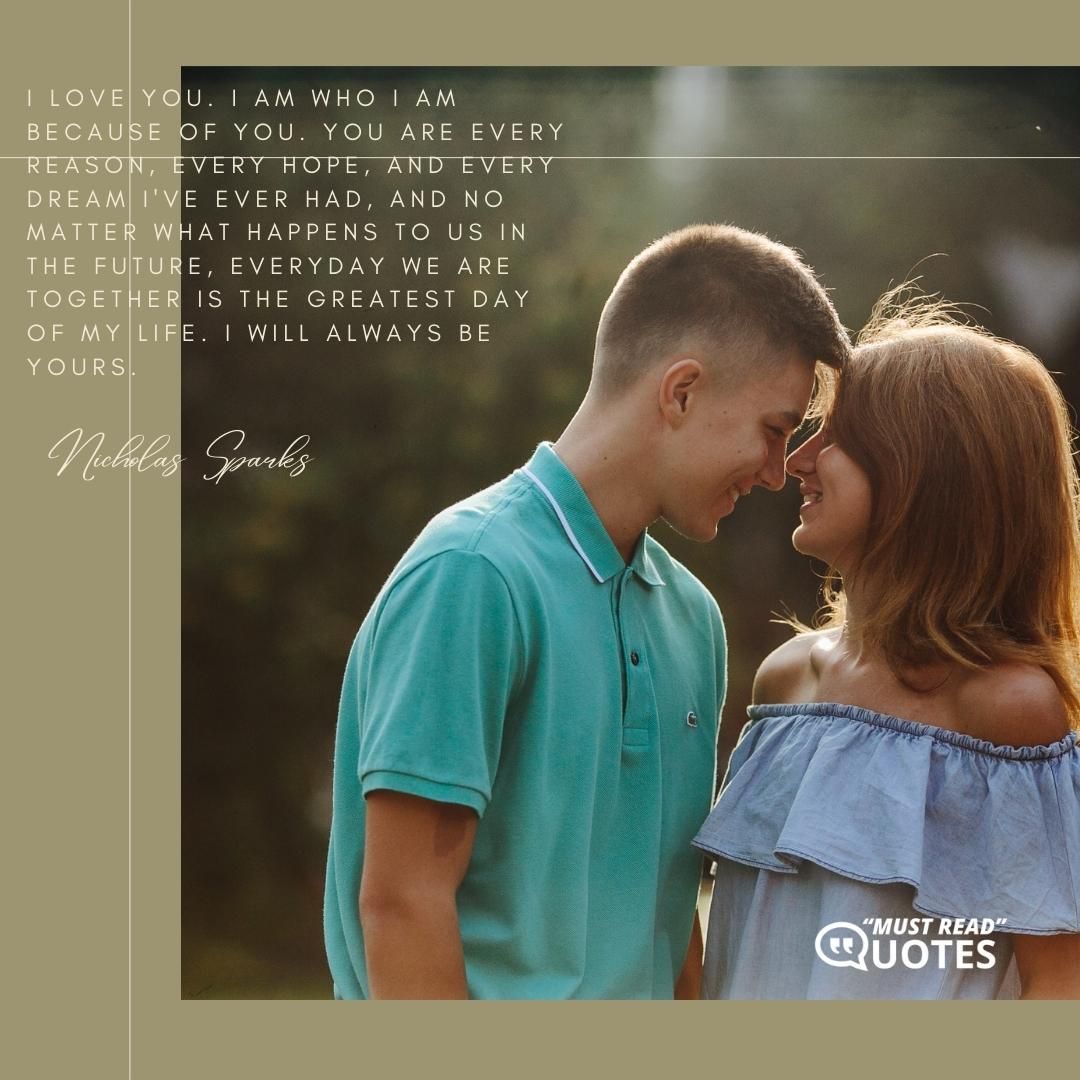 I love you. I am who I am because of you. You are every reason, every hope, and every dream I've ever had, and no matter what happens to us in the future, everyday we are together is the greatest day of my life. I will always be yours.