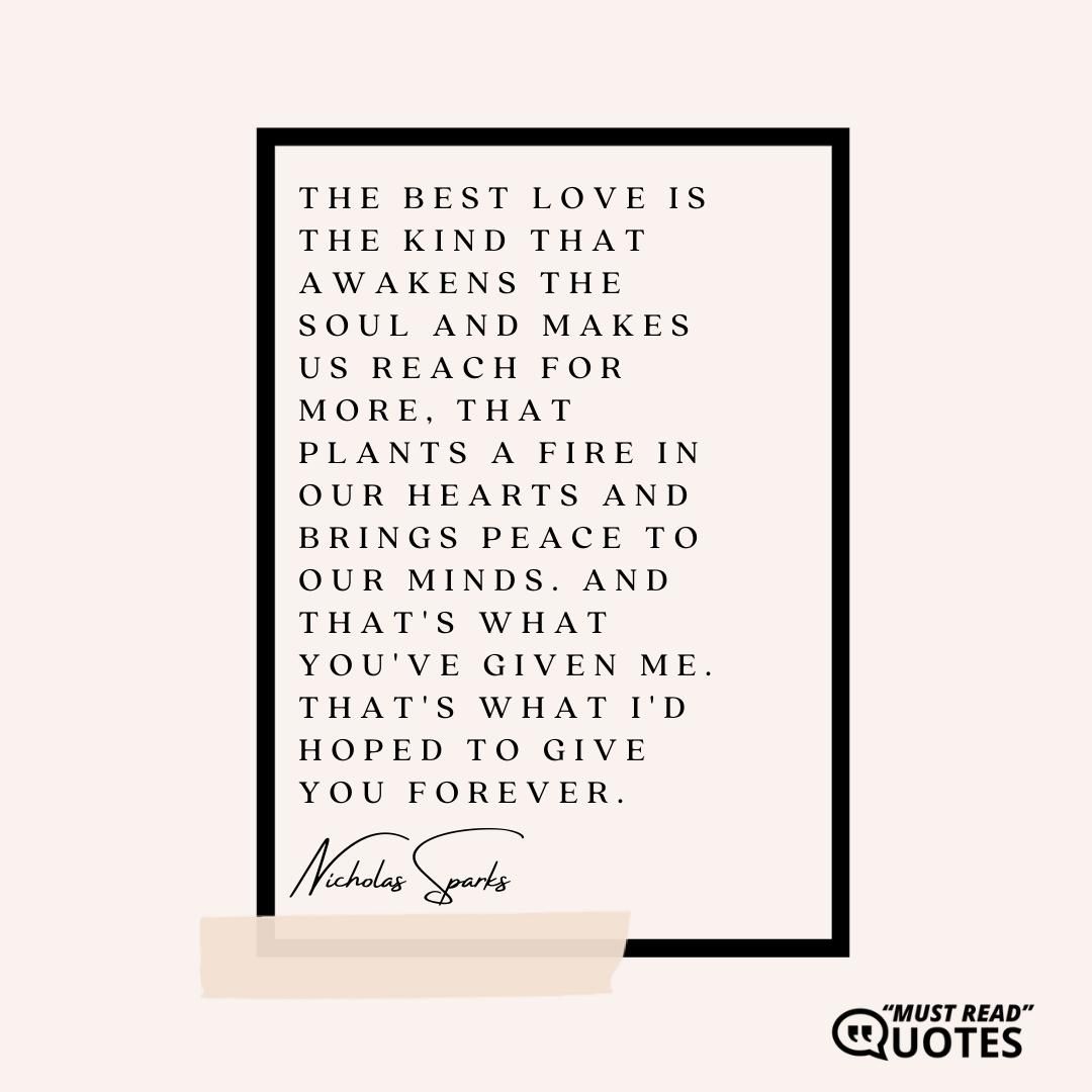 The best love is the kind that awakens the soul and makes us reach for more, that plants a fire in our hearts and brings peace to our minds. And that's what you've given me. That's what I'd hoped to give you forever.