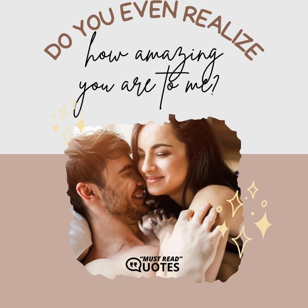 Do you even realize how amazing you are to me?