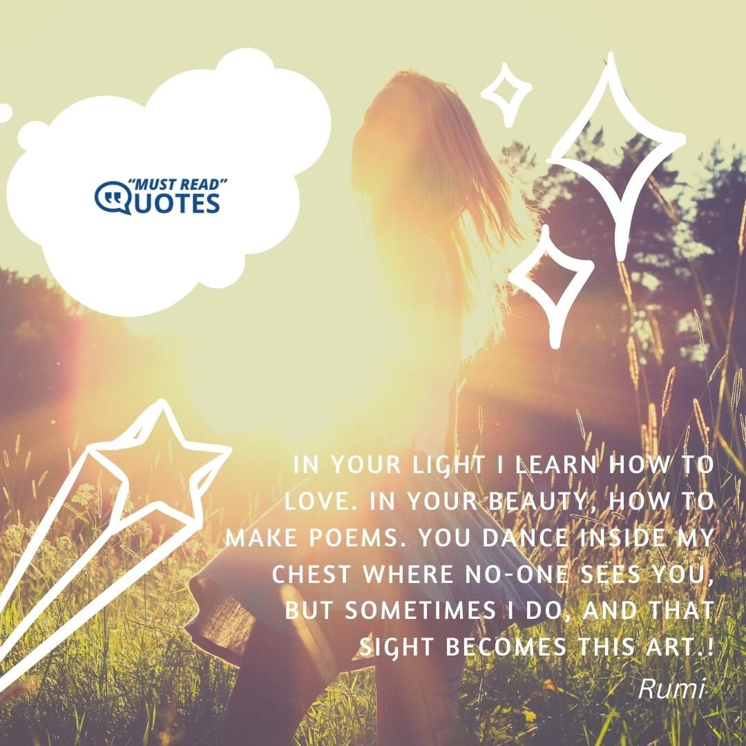 In your light I learn how to love. In your beauty, how to make poems. You dance inside my chest where no-one sees you, but sometimes I do, and that sight becomes this art.
