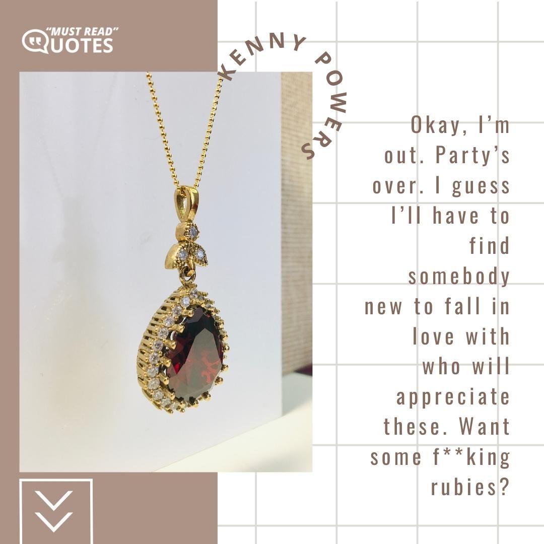 Okay, I’m out. Party’s over. I guess I’ll have to find somebody new to fall in love with who will appreciate these. Want some f**king rubies?