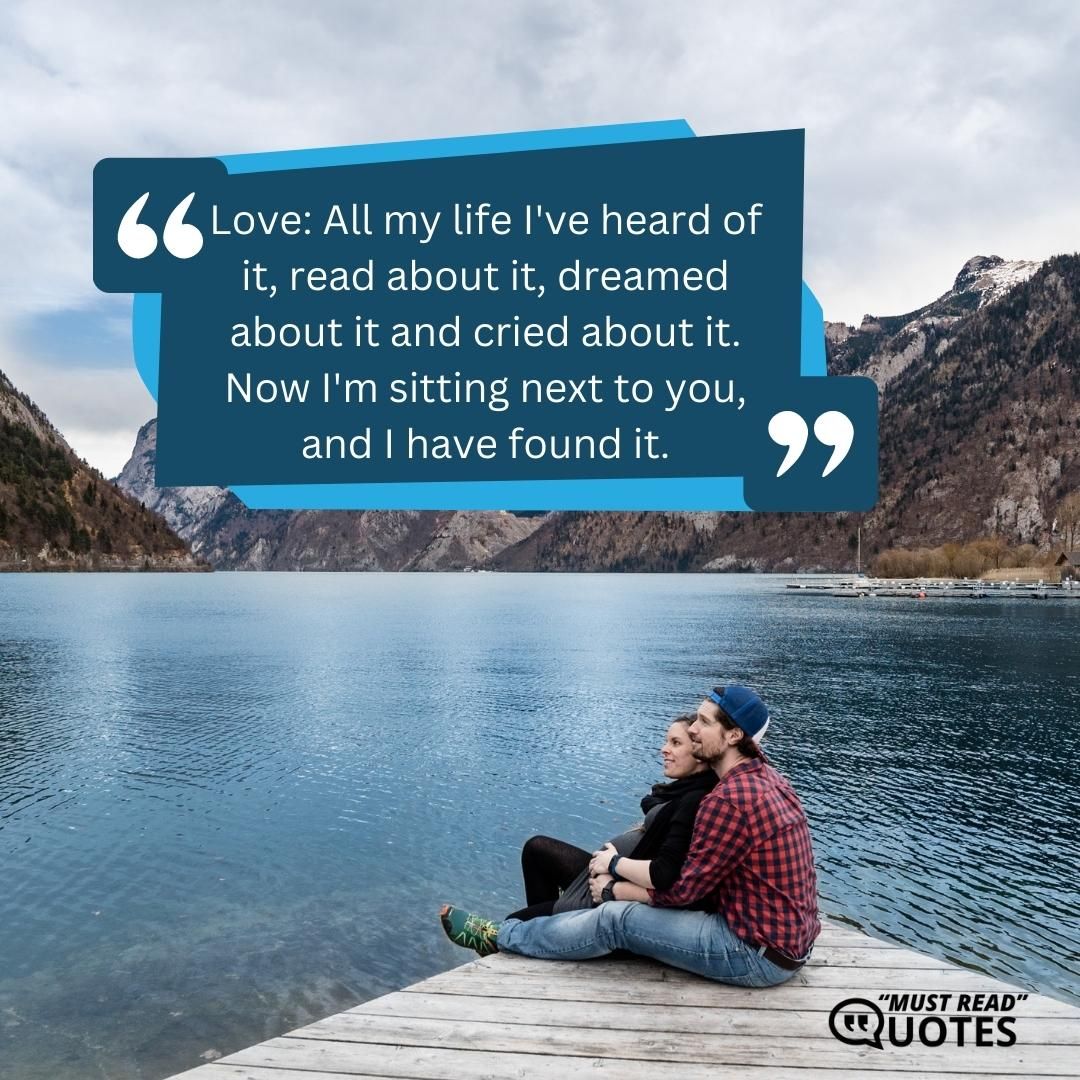 Love: All my life I've heard of it, read about it, dreamed about it and cried about it. Now I'm sitting next to you, and I have found it.