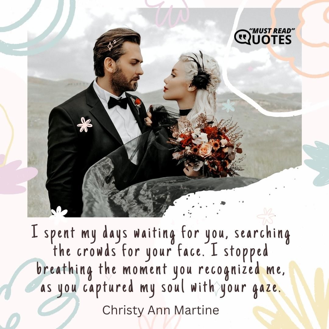I spent my days waiting for you, searching the crowds for your face. I stopped breathing the moment you recognized me, as you captured my soul with your gaze.