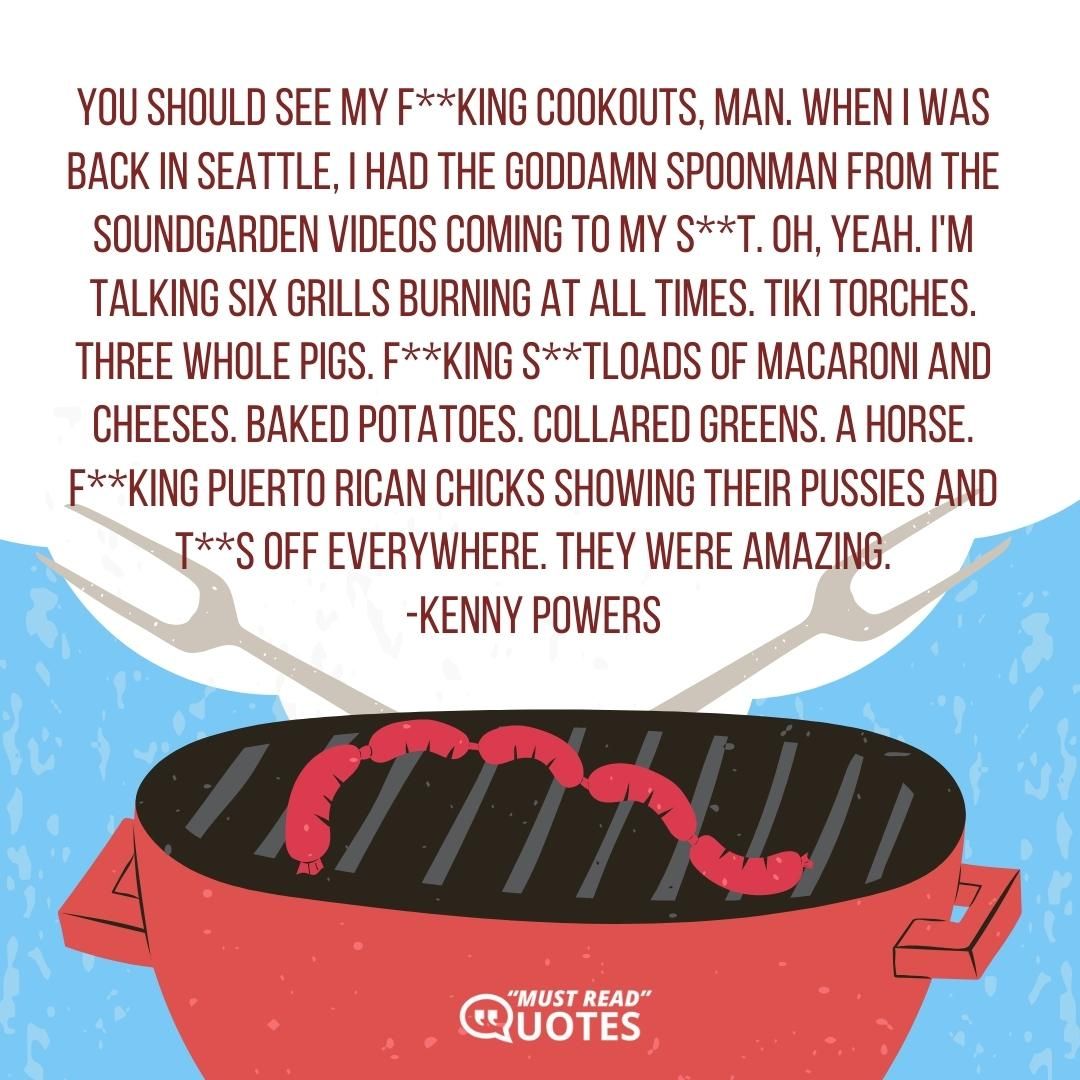 You should see my f**king cookouts, man. When I was back in Seattle, I had the goddamn Spoonman from the Soundgarden videos coming to my s**t. Oh, yeah. I'm talking six grills burning at all times. Tiki Torches. Three whole pigs. F**king s**tloads of macaroni and cheeses. Baked potatoes. Collared greens. A horse. F**king Puerto Rican chicks showing their pussies and t**s off everywhere. They were amazing.