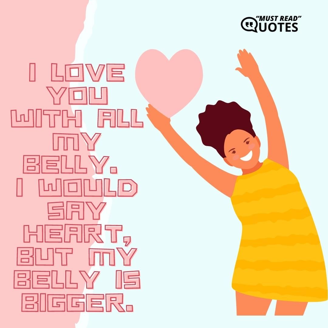 I love you with all my belly. I would say heart, but my belly is bigger.