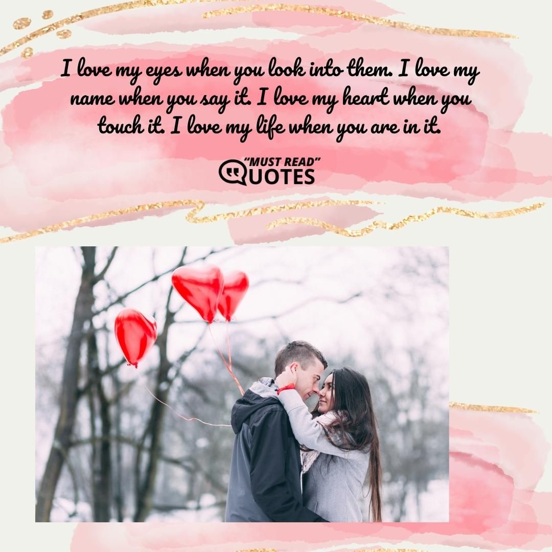 I love my eyes when you look into them. I love my name when you say it. I love my heart when you touch it. I love my life when you are in it.