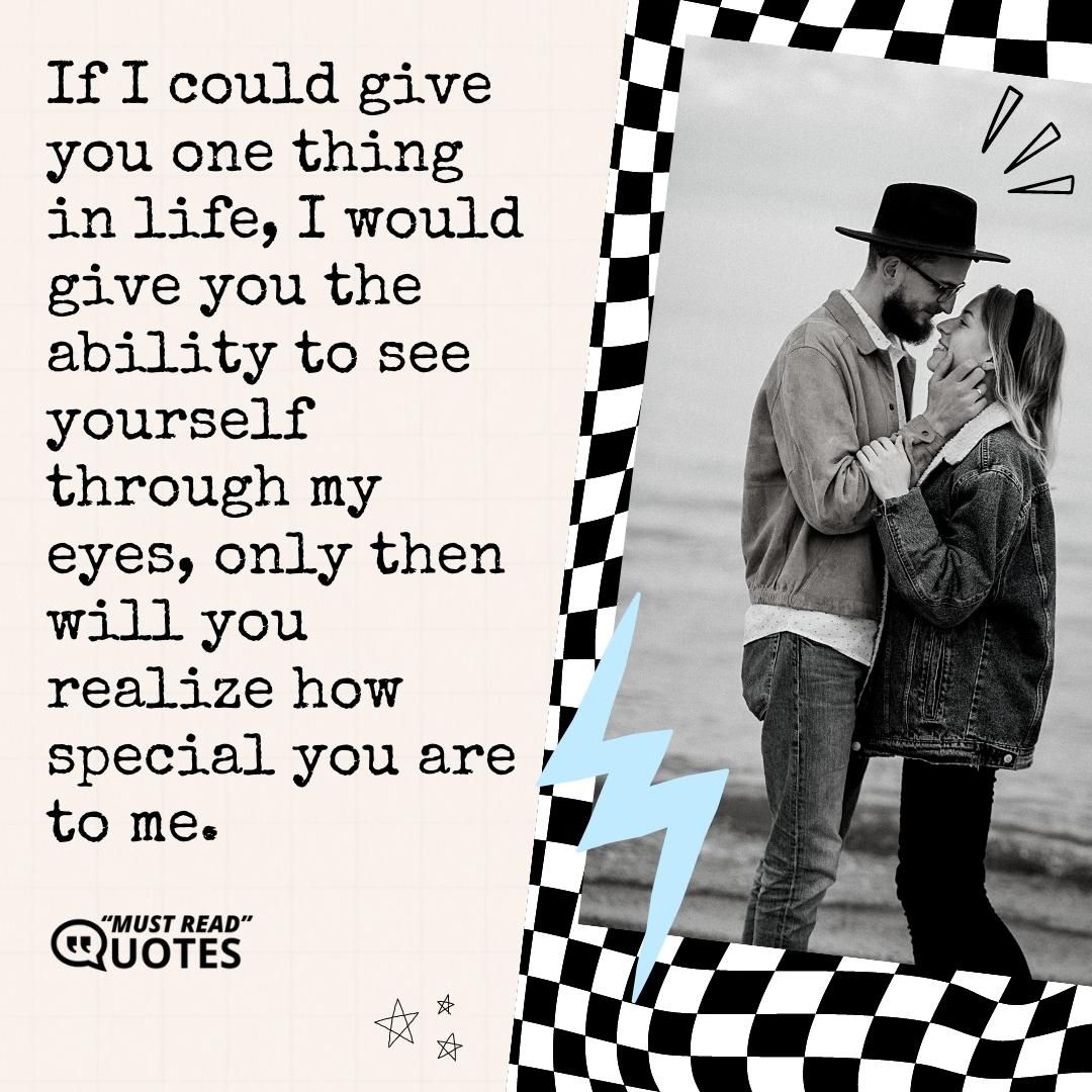 If I could give you one thing in life, I would give you the ability to see yourself through my eyes, only then will you realize how special you are to me.