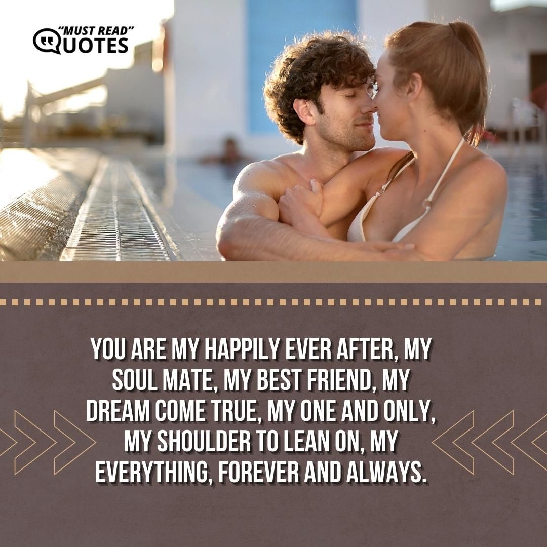 You are my happily ever after, my soul mate, my best friend, my dream come true, my one and only, my shoulder to lean on, my everything, forever and always.