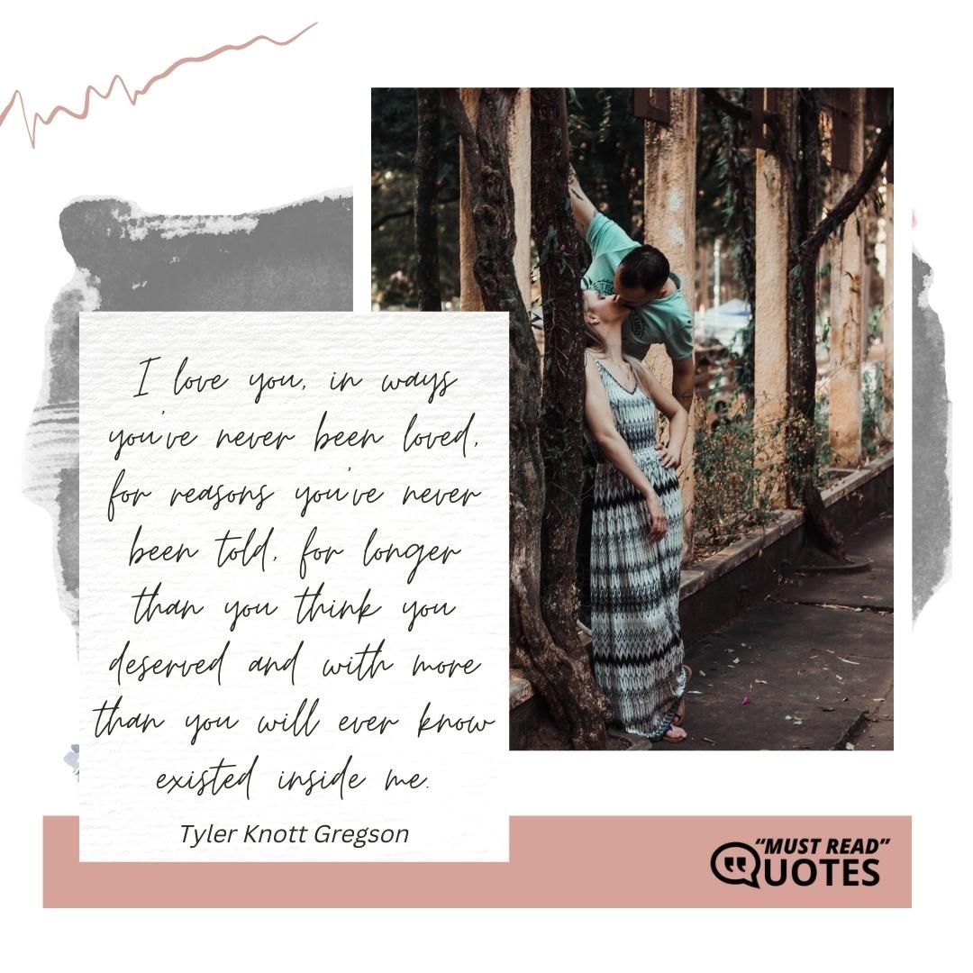 I love you, in ways you've never been loved, for reasons you've never been told, for longer than you think you deserved and with more than you will ever know existed inside me.