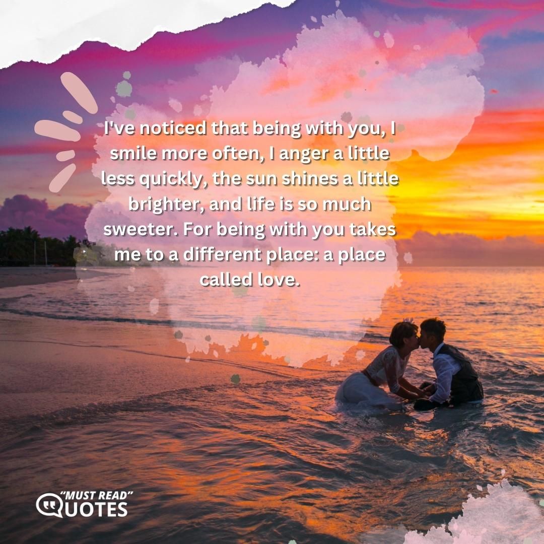 I've noticed that being with you, I smile more often, I anger a little less quickly, the sun shines a little brighter, and life is so much sweeter. For being with you takes me to a different place: a place called love.