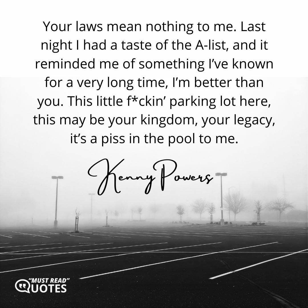 Your laws mean nothing to me. Last night I had a taste of the A-list, and it reminded me of something I’ve known for a very long time, I’m better than you. This little f*ckin’ parking lot here, this may be your kingdom, your legacy, it’s a piss in the pool to me.