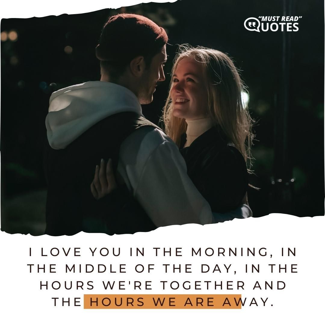 I love you in the morning, in the middle of the day, in the hours we're together and the hours we are away.