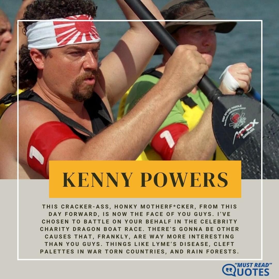 This cracker-ass, honky motherf*cker, from this day forward, is now the face of you guys. I’ve chosen to battle on your behalf in the celebrity charity dragon boat race. There’s gonna be other causes that, frankly, are way more interesting than you guys. Things like Lyme’s Disease, cleft palettes in war torn countries, and rain forests.