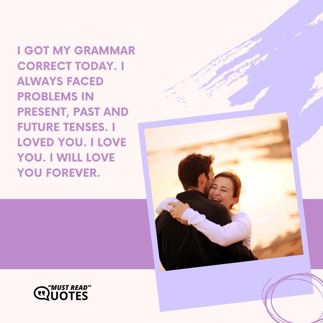 I got my grammar correct today. I always faced problems in present, past and future tenses. I loved you. I love you. I will love you forever.