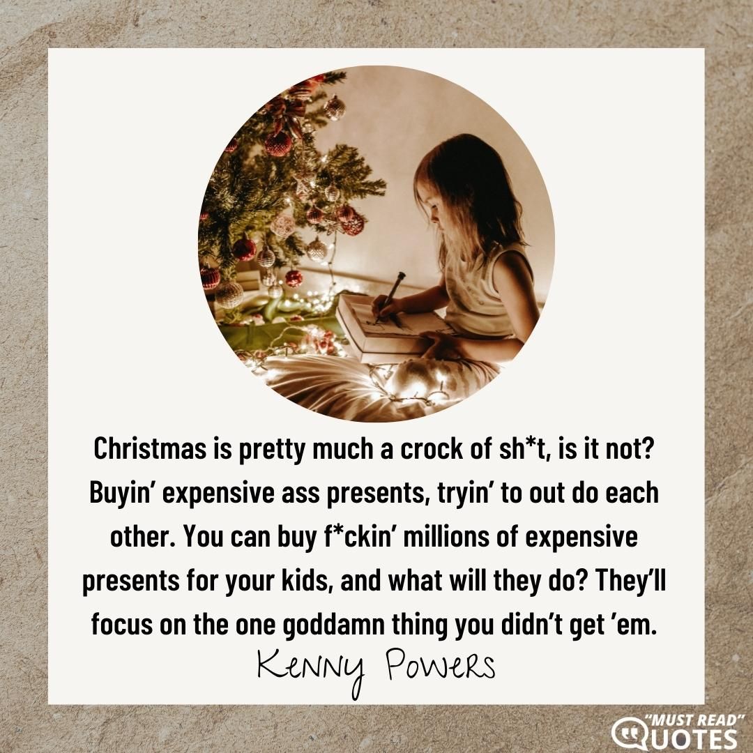 Christmas is pretty much a crock of sh*t, is it not? Buyin’ expensive ass presents, tryin’ to out do each other. You can buy f*ckin’ millions of expensive presents for your kids, and what will they do? They’ll focus on the one goddamn thing you didn’t get ’em.