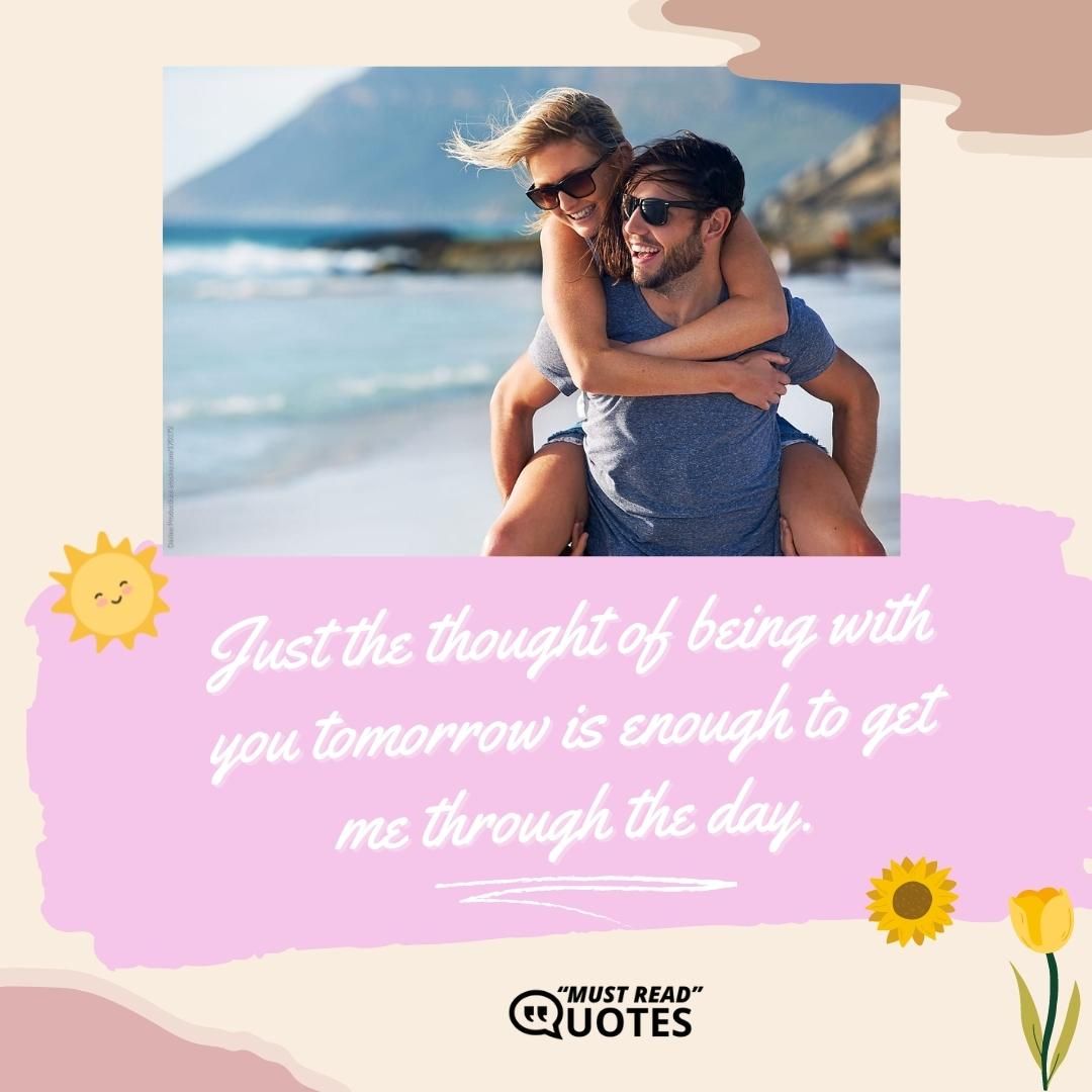 Just the thought of being with you tomorrow is enough to get me through the day.