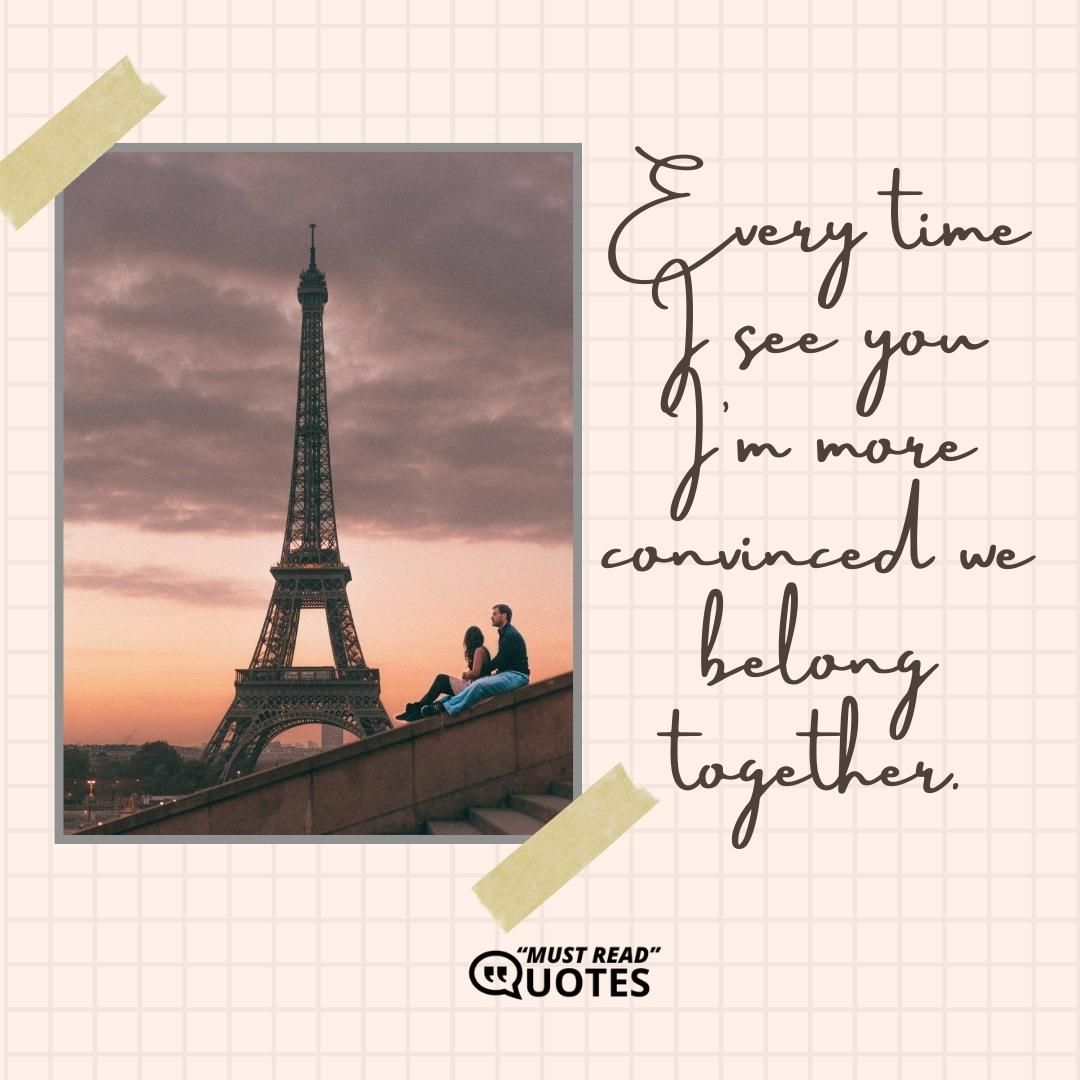 Every time I see you I'm more convinced we belong together.