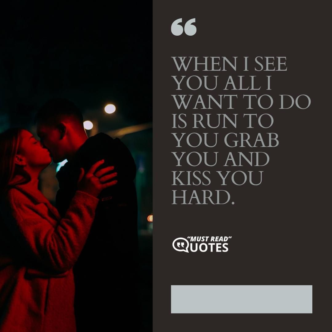 When I see you all I want to do is run to you grab you and kiss you hard.