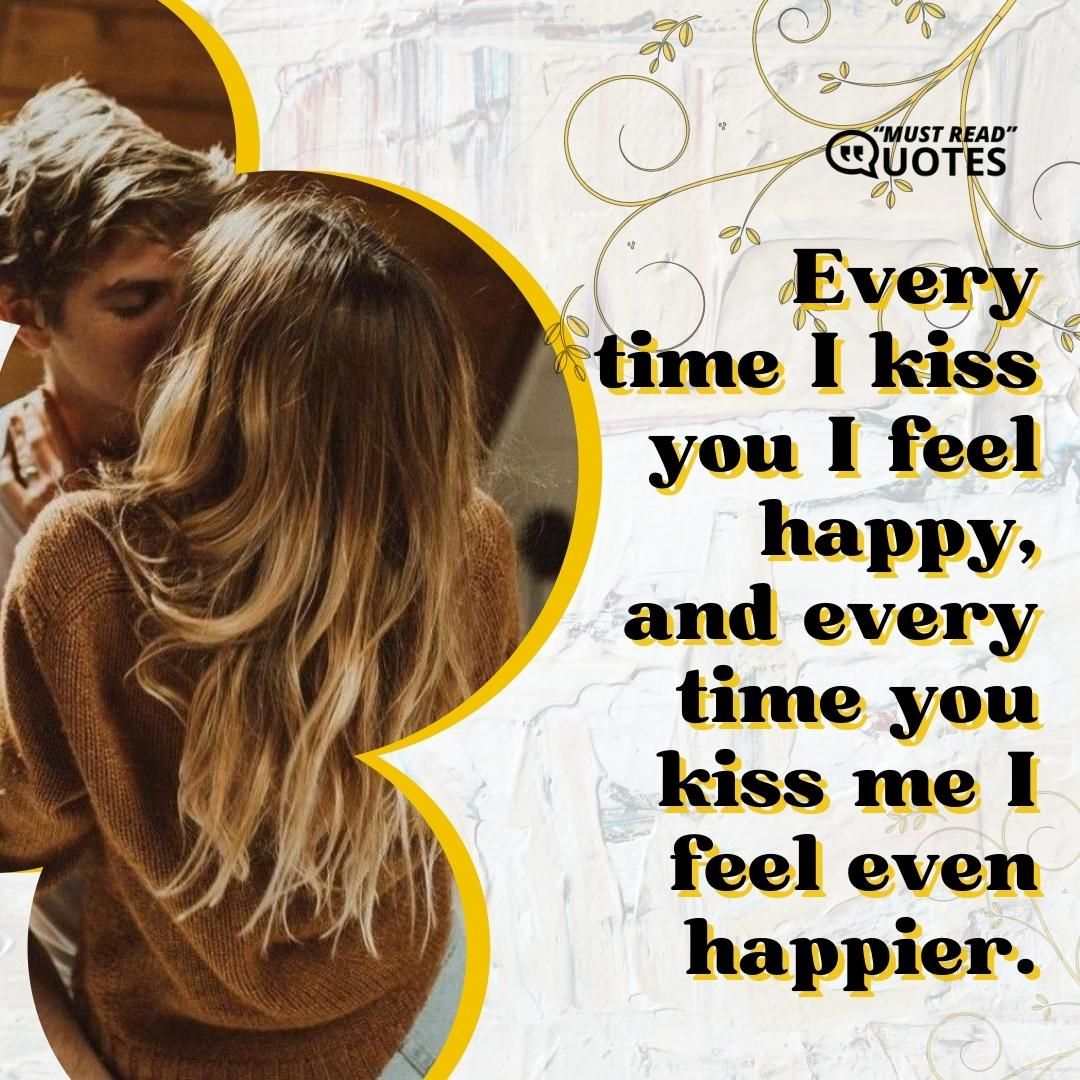 Every time I kiss you I feel happy, and every time you kiss me I feel even happier.