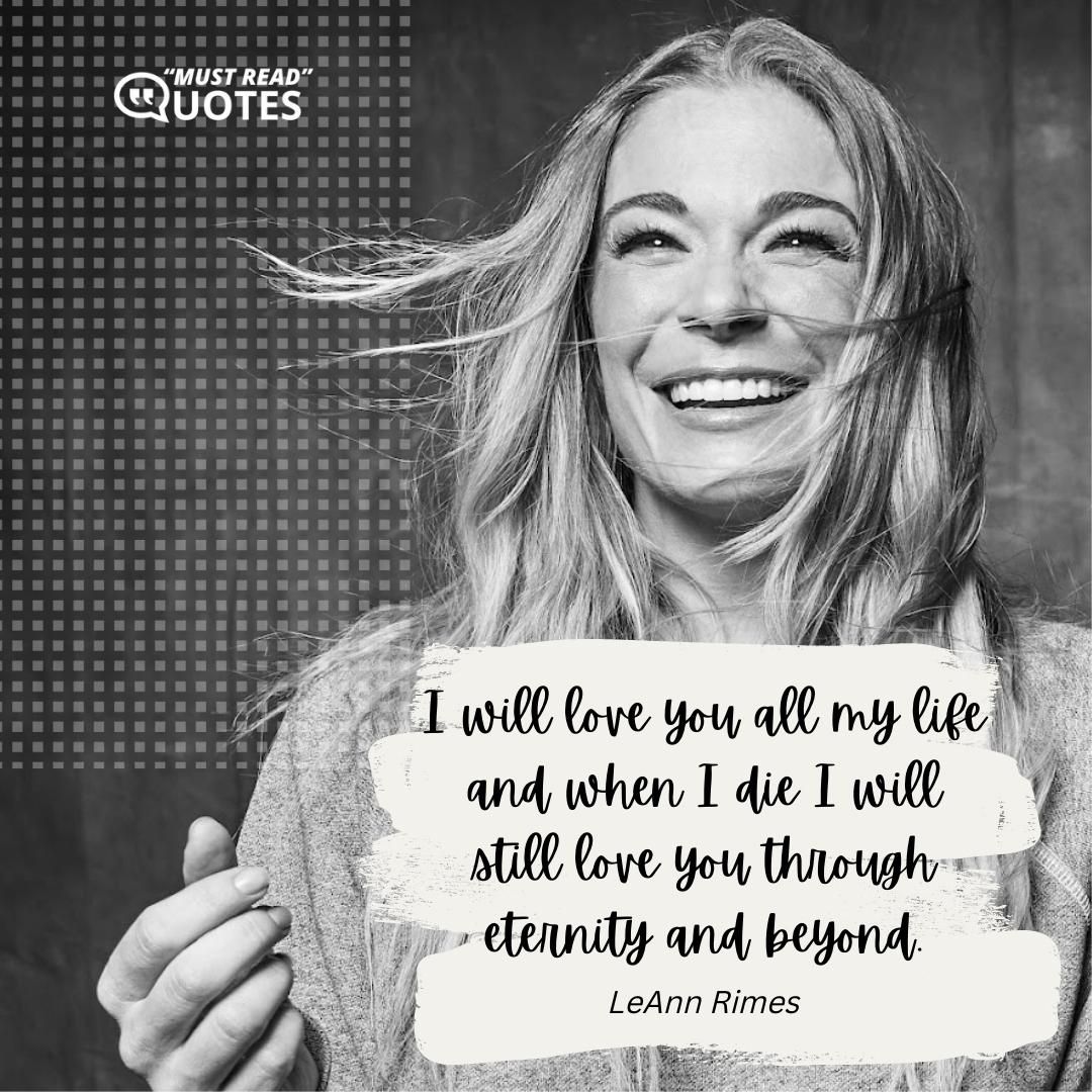 I will love you all my life and when I die I will still love you through eternity and beyond.