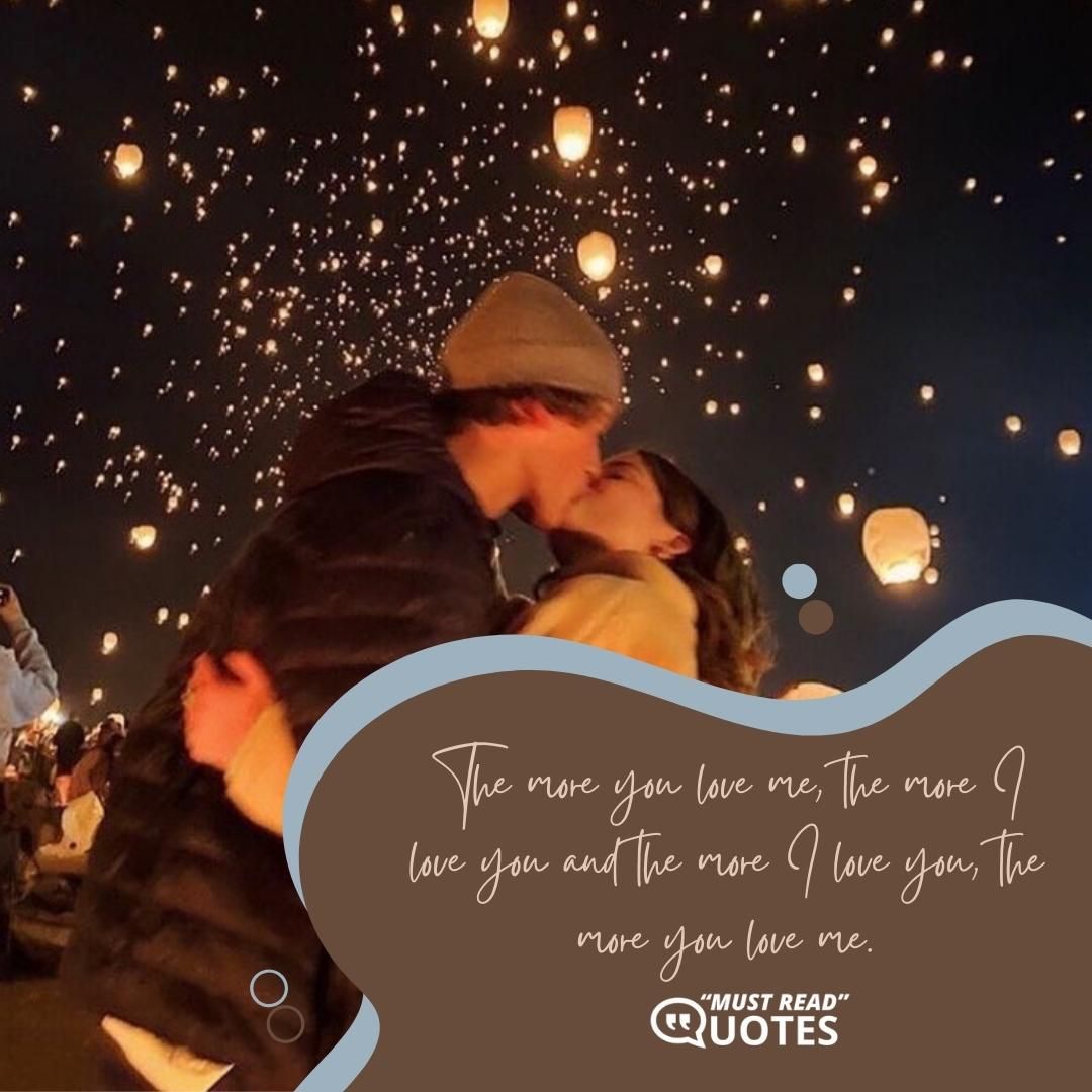 The more you love me, the more I love you and the more I love you, the more you love me.