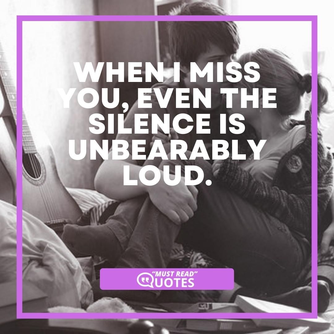 When I miss you, even the silence is unbearably loud.