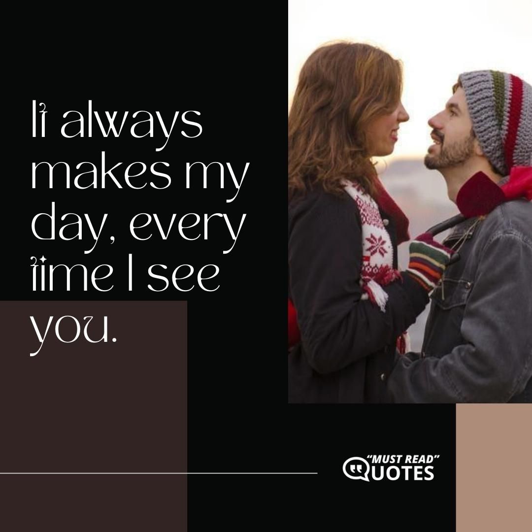 It always makes my day, every time I see you.