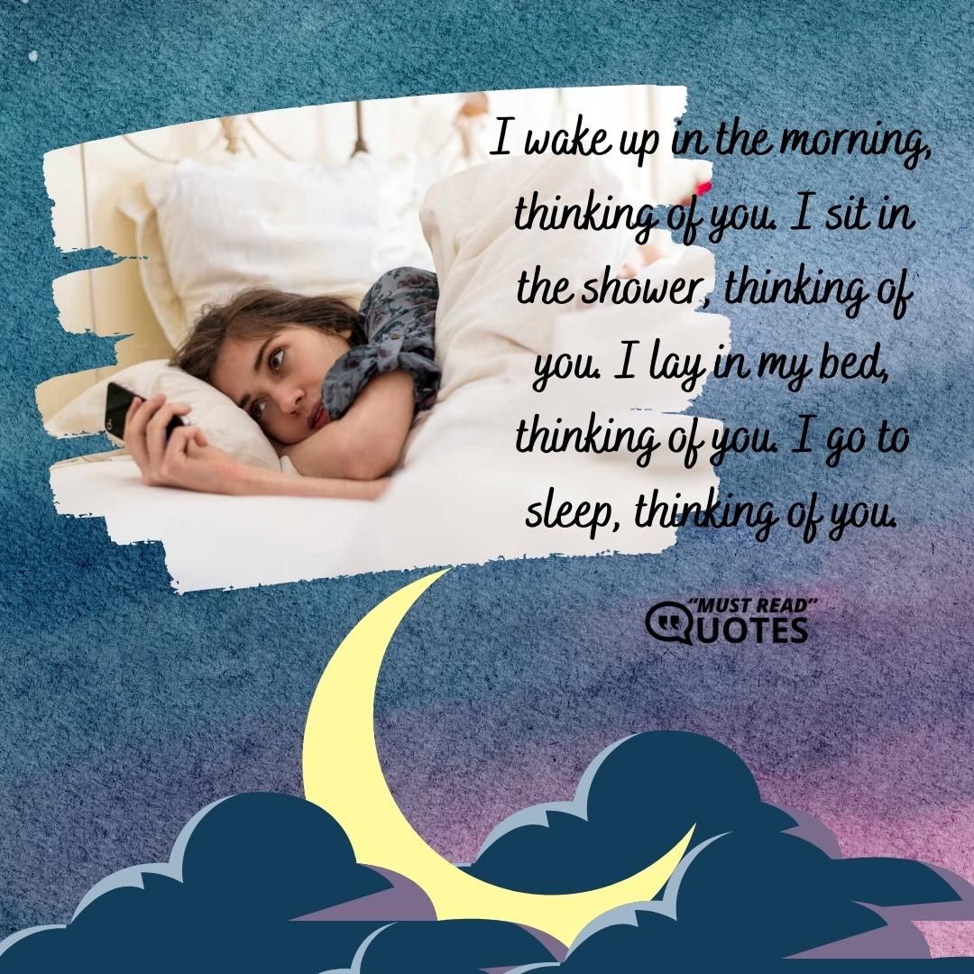 I wake up in the morning, thinking of you. I sit in the shower, thinking of you. I lay in my bed, thinking of you. I go to sleep, thinking of you.