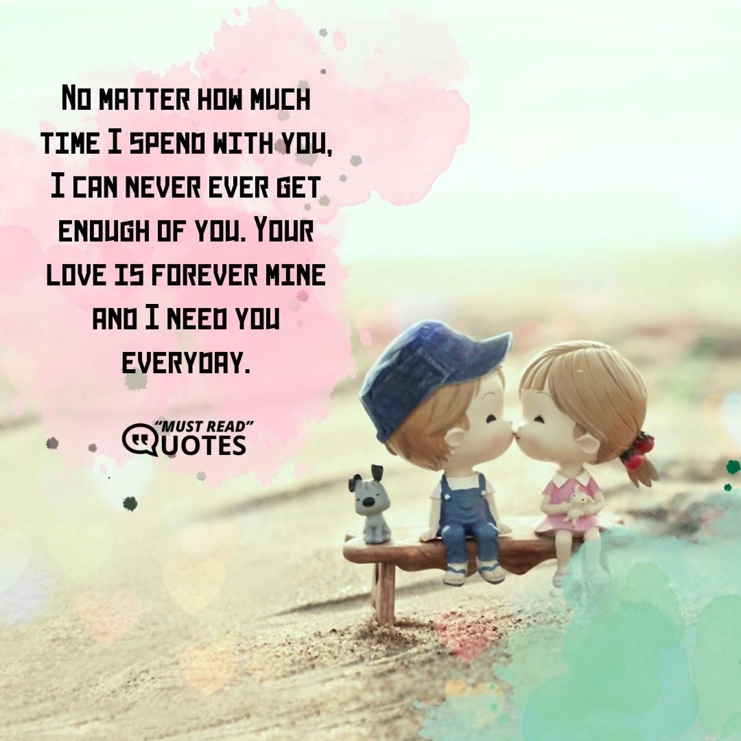 No matter how much time I spend with you, I can never ever get enough of you. Your love is forever mine and I need you everyday.