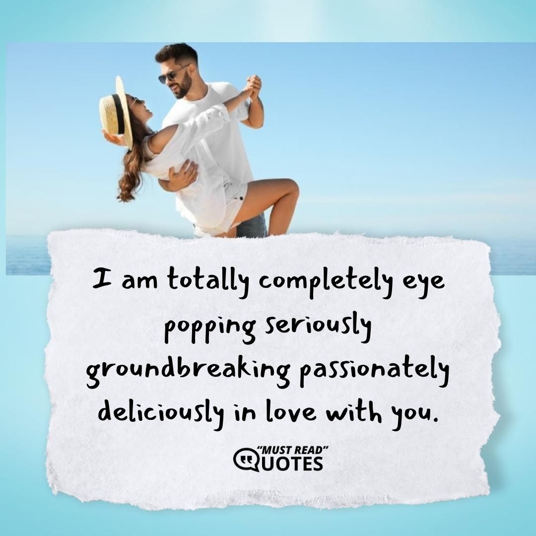 I am totally completely eye popping seriously groundbreaking passionately deliciously in love with you.