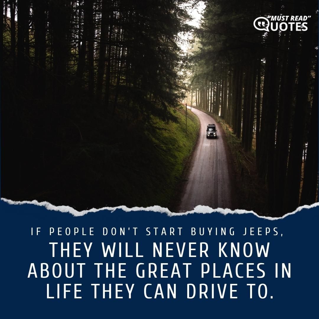 If people don’t start buying Jeeps, they will never know about the great places in life they can drive to.