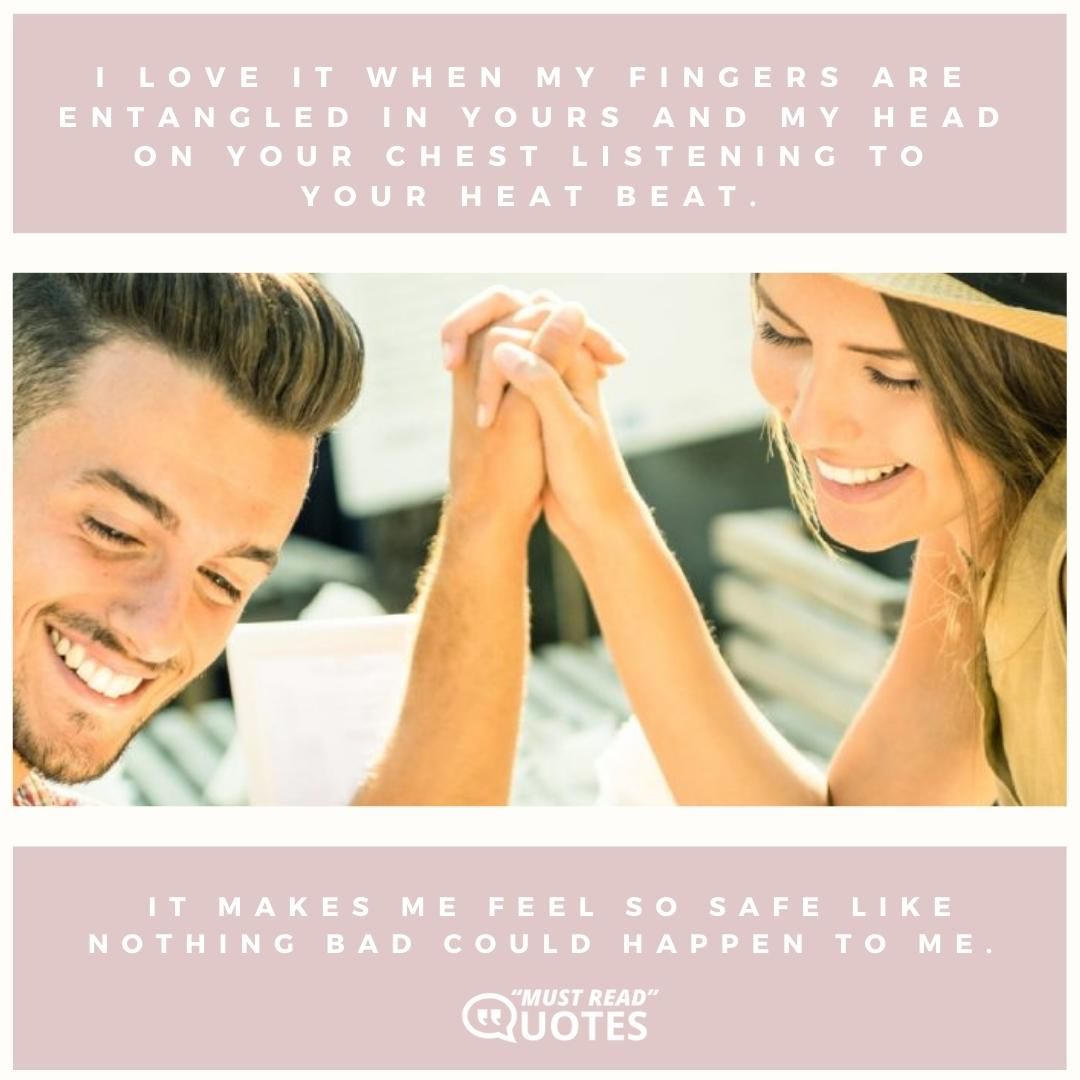 I love it when my fingers are entangled in yours and my head on your chest listening to your heat beat. It makes me feel so safe like nothing bad could happen to me.