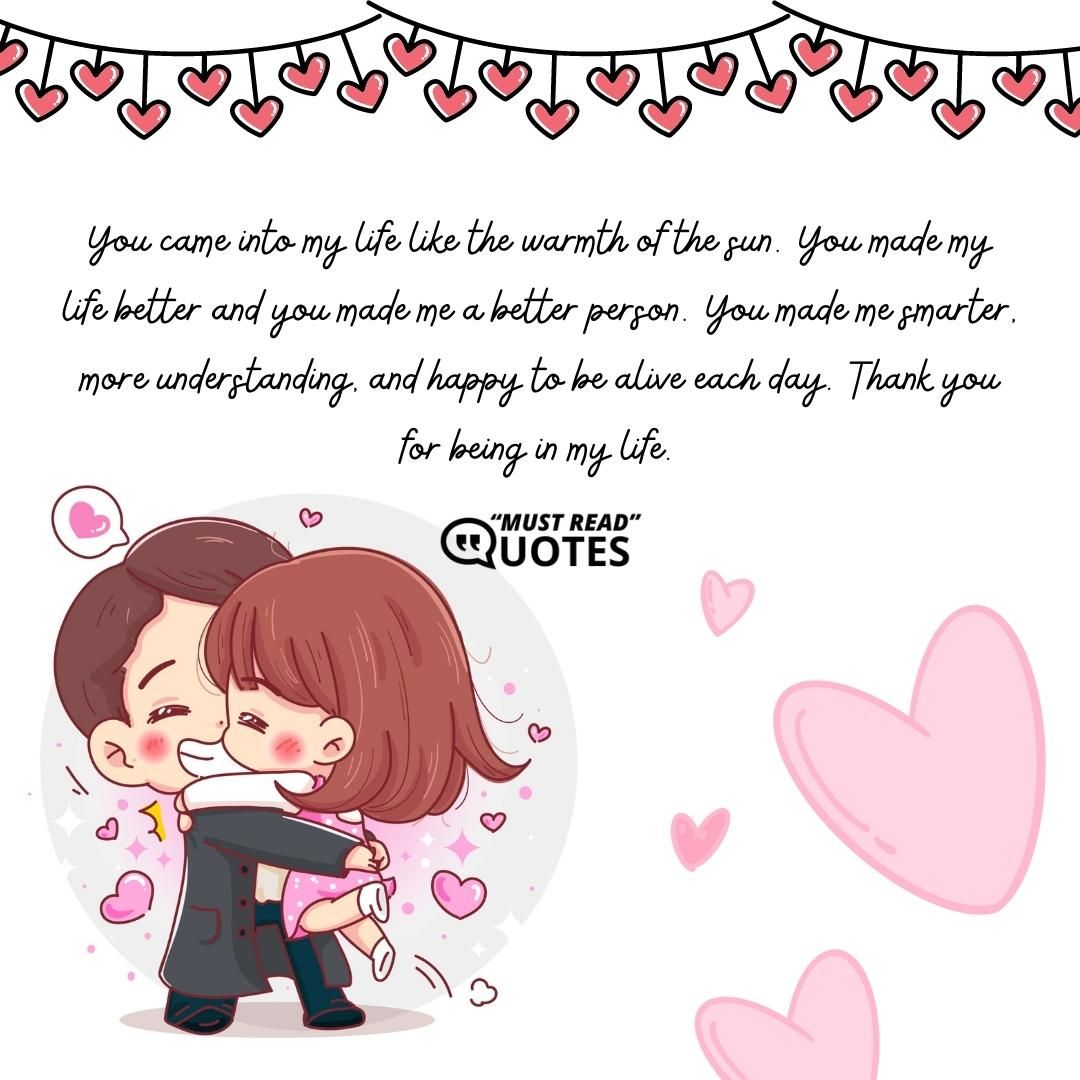 You came into my life like the warmth of the sun. You made my life better and you made me a better person. You made me smarter, more understanding, and happy to be alive each day. Thank you for being in my life.