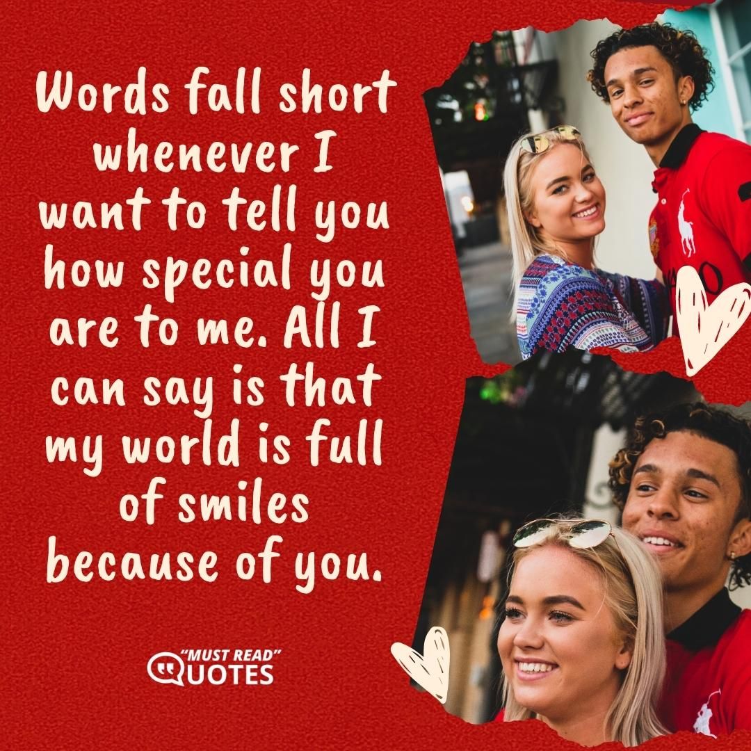 Words fall short whenever I want to tell you how special you are to me. All I can say is that my world is full of smiles because of you.