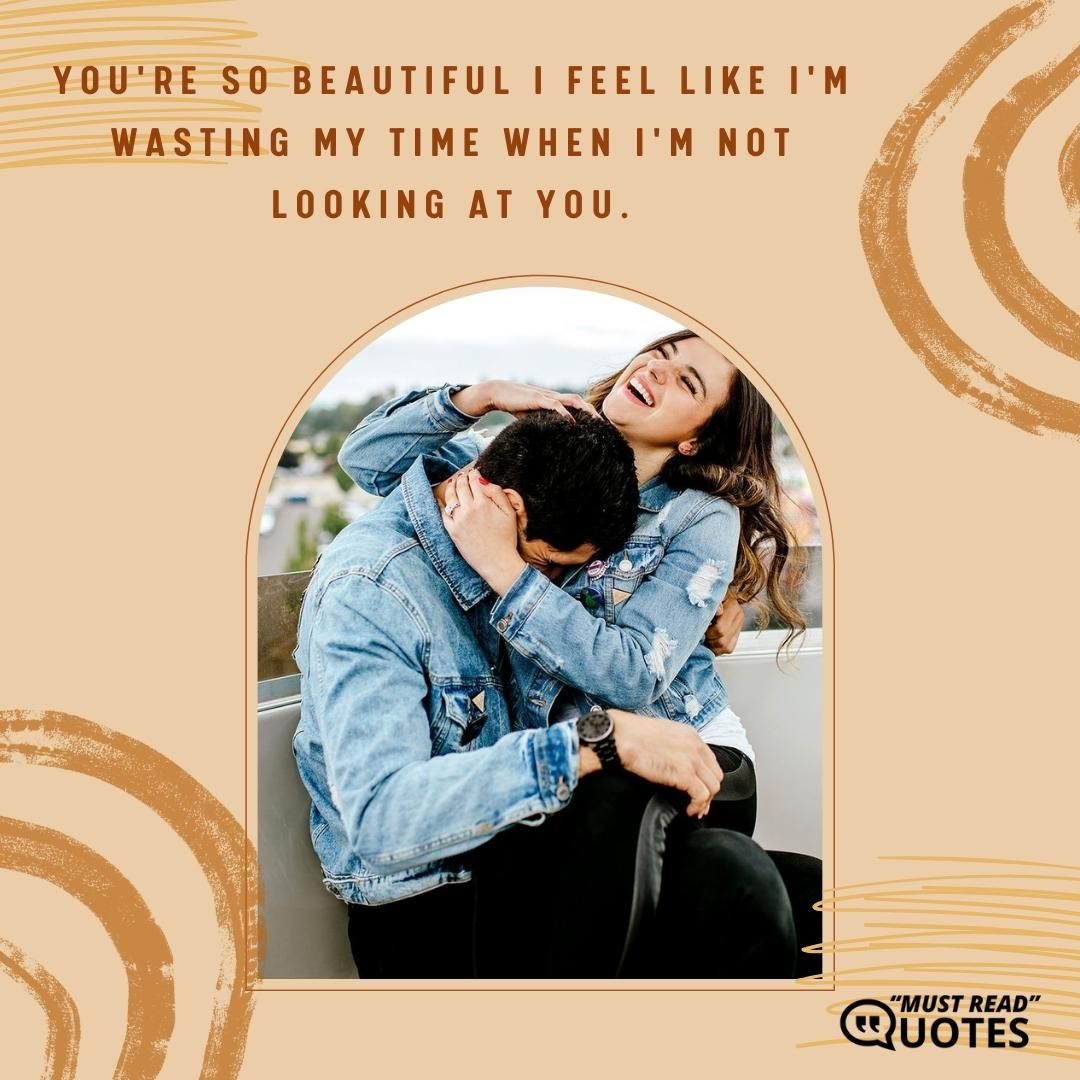 You're so beautiful I feel like I'm wasting my time when I'm not looking at you.
