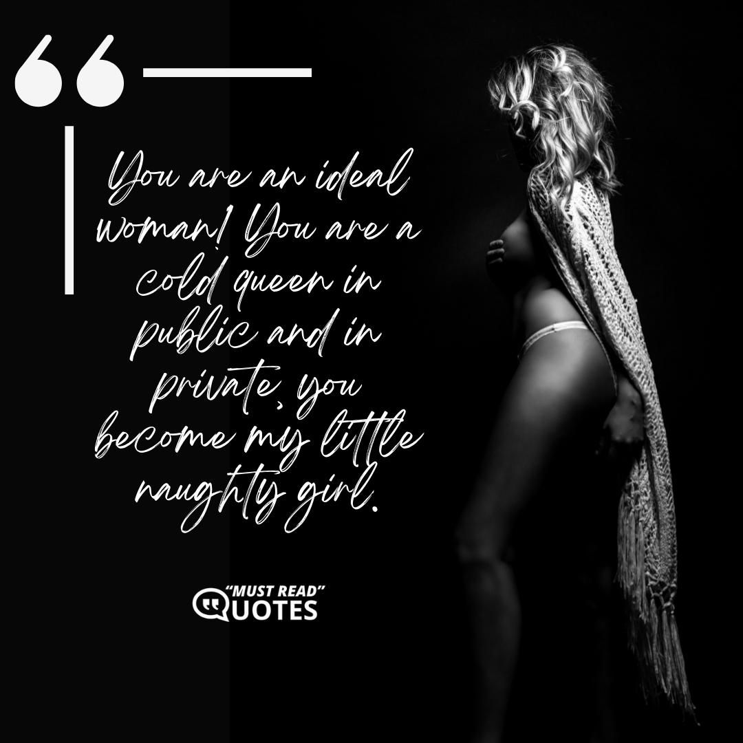 You are an ideal woman! You are a cold queen in public and in private, you become my little naughty girl.