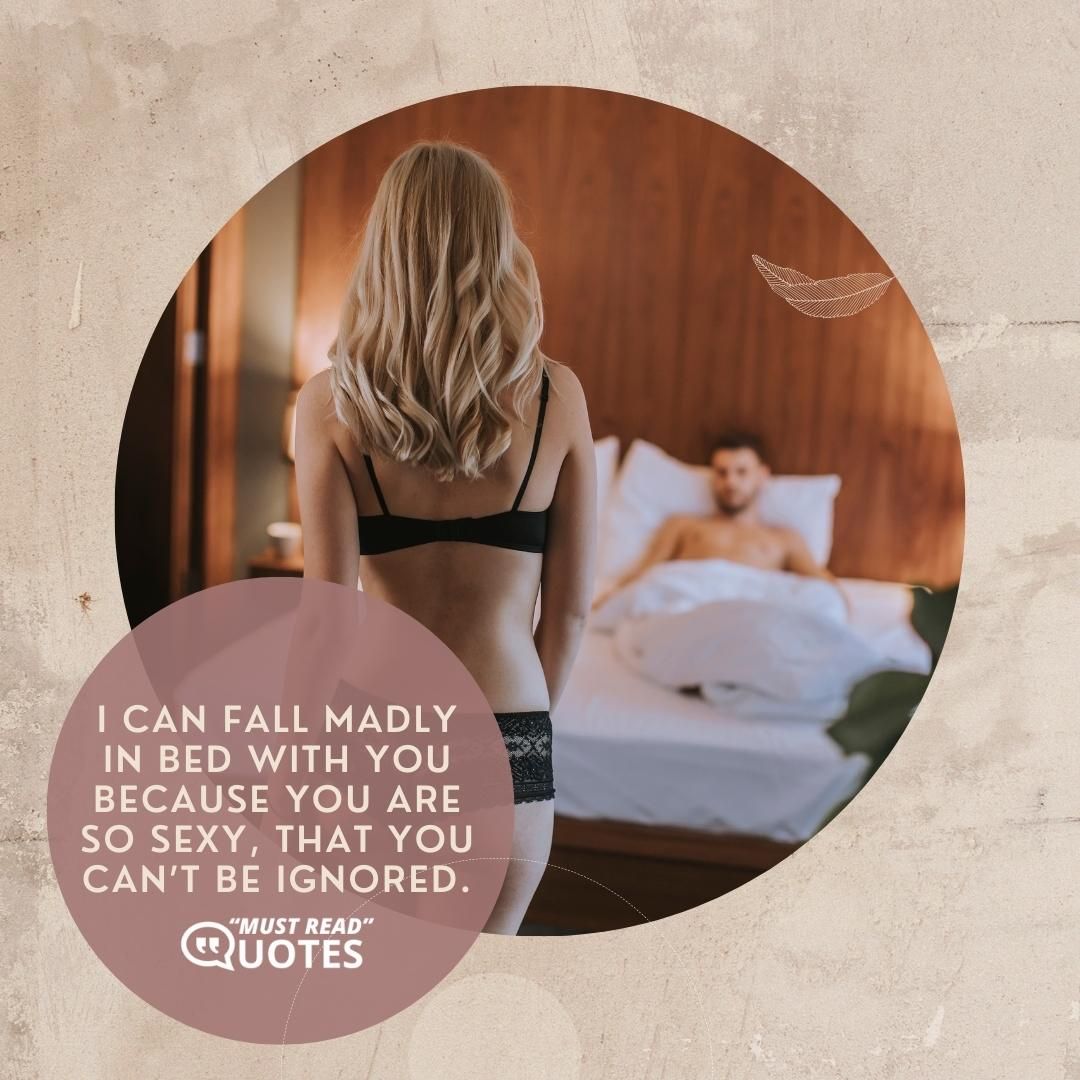 I can fall madly in bed with you because you are so sexy, that you can’t be ignored.