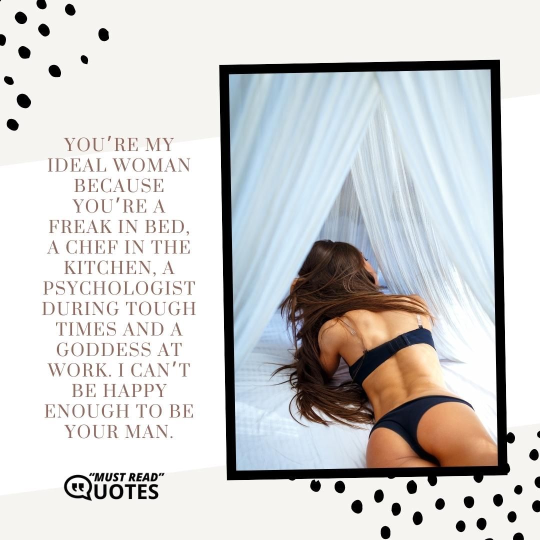 You’re my ideal woman because you’re a freak in bed, a chef in the kitchen, a psychologist during tough times and a goddess at work. I can’t be happy enough to be your man.