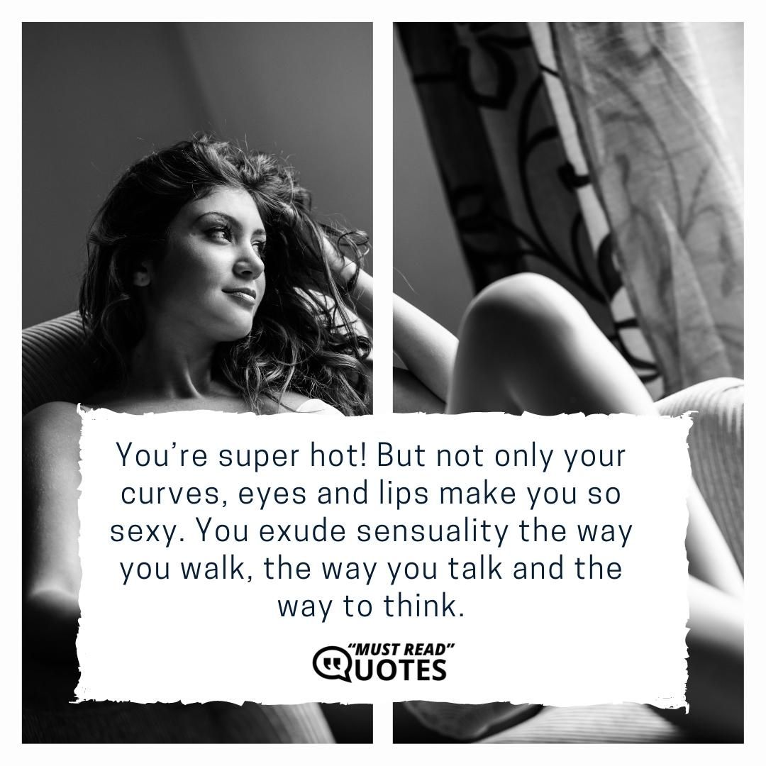 You’re super hot! But not only your curves, eyes and lips make you so sexy. You exude sensuality the way you walk, the way you talk and the way to think.