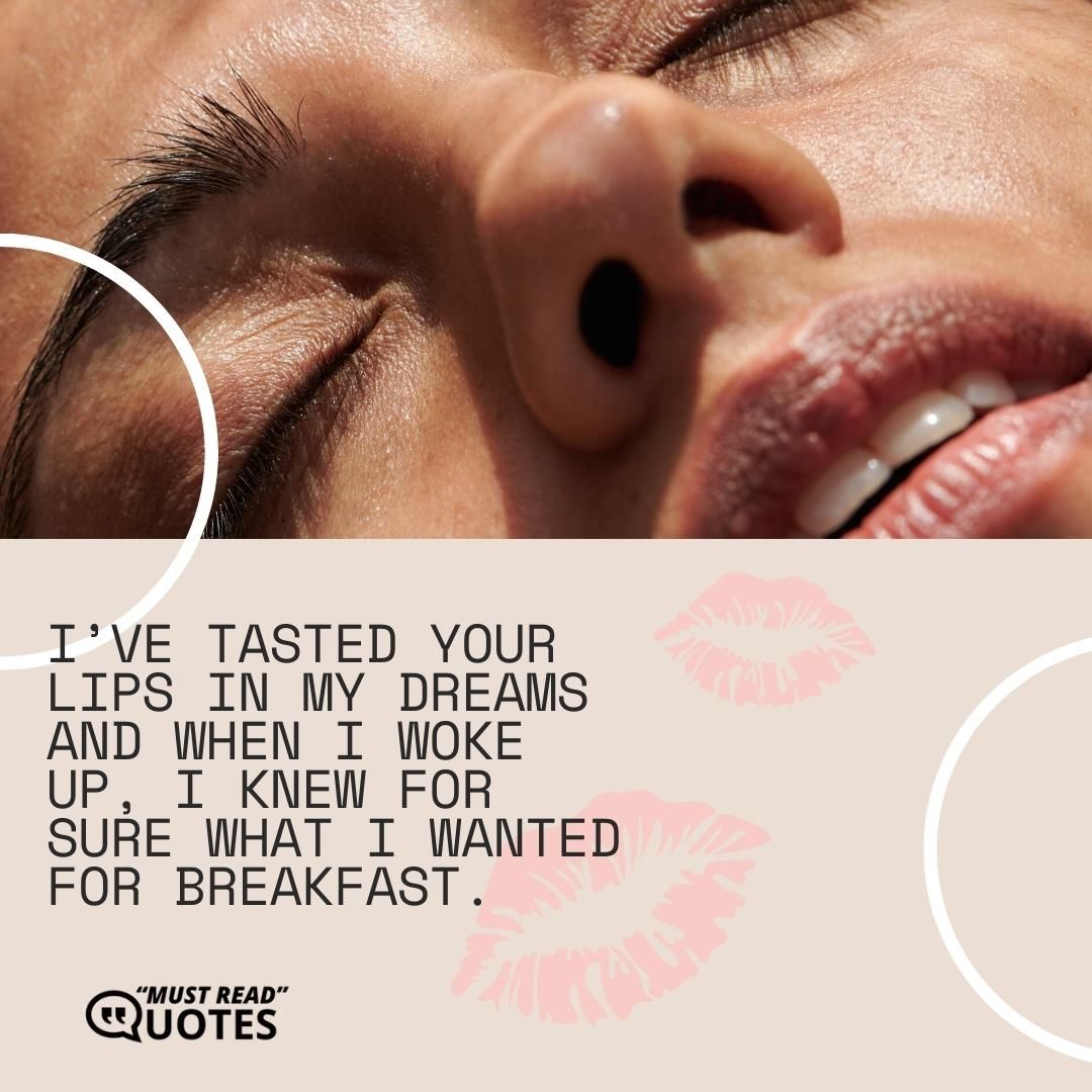 I’ve tasted your lips in my dreams and when I woke up, I knew for sure what I wanted for breakfast.