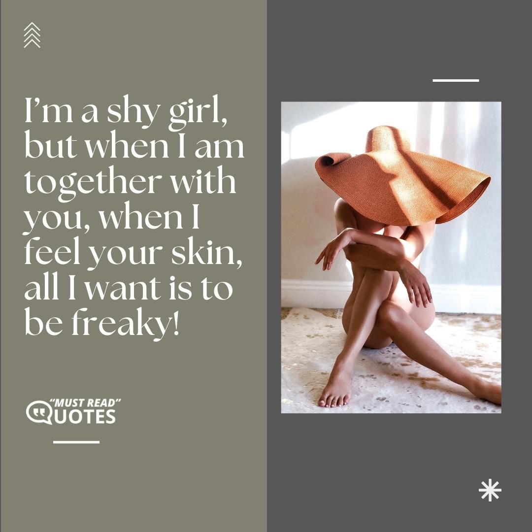 I’m a shy girl, but when I am together with you, when I feel your skin, all I want is to be freaky!